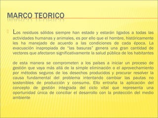    Los residuos sólidos siempre han estado y estarán ligados a todas las
    actividades humanas y animales, es por ello que el hombre, históricamente
    les ha manejado de acuerdo a las condiciones de cada época. La
    evacuación inapropiada de “las basuras” genera una gran cantidad de
    vectores que afectaron significativamente la salud pública de los habitantes

    de esta manera se comprometen a los países a iniciar un proceso de
    gestión que vaya más allá de la simple eliminación o el aprovechamiento
    por métodos seguros de los desechos producidos y procurar resolver la
    causa fundamental del problema intentando cambiar las pautas no
    sostenibles de producción y consumo. Ello entraña la aplicación del
    concepto de gestión integrada del ciclo vital que representa una
    oportunidad única de conciliar el desarrollo con la protección del medio
    ambiente
 