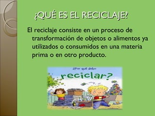¿QUÉ ES EL RECICLAJE?
El reciclaje consiste en un proceso de
  transformación de objetos o alimentos ya
  utilizados o consumidos en una materia
  prima o en otro producto.
 