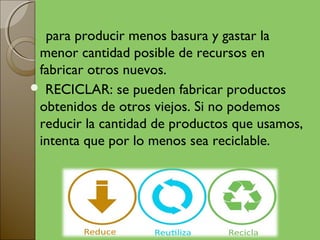 para producir menos basura y gastar la
 menor cantidad posible de recursos en
 fabricar otros nuevos.
 RECICLAR: se pueden fabricar productos
 obtenidos de otros viejos. Si no podemos
 reducir la cantidad de productos que usamos,
 intenta que por lo menos sea reciclable.
 
