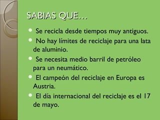 SABIAS QUE…
 Se recicla desde tiempos muy antiguos.
 No hay límites de reciclaje para una lata
 de aluminio.
 Se necesita medio barril de petróleo
 para un neumático.
 El campeón del reciclaje en Europa es
 Austria.
 El día internacional del reciclaje es el 17
 de mayo.
 