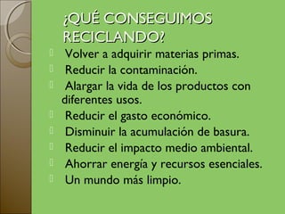 ¿QUÉ CONSEGUIMOS
    RECICLANDO?
    Volver a adquirir materias primas.
    Reducir la contaminación.
    Alargar la vida de los productos con
    diferentes usos.
    Reducir el gasto económico.
    Disminuir la acumulación de basura.
    Reducir el impacto medio ambiental.
    Ahorrar energía y recursos esenciales.
    Un mundo más limpio.
 