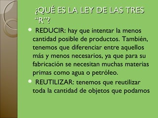 ¿QUÉ ES LA LEY DE LAS TRES
    “R”?
 REDUCIR: hay que intentar la menos
 cantidad posible de productos. También,
 tenemos que diferenciar entre aquellos
 más y menos necesarios, ya que para su
 fabricación se necesitan muchas materias
 primas como agua o petróleo.
 REUTILIZAR: tenemos que reutilizar
 toda la cantidad de objetos que podamos
 