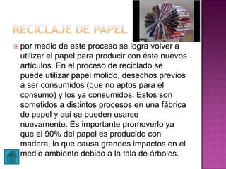  por medio de este proceso se logra volver a
utilizar el papel para producir con éste nuevos
artículos. En el proceso de reciclado se
puede utilizar papel molido, desechos previos
a ser consumidos (que no aptos para el
consumo) y los ya consumidos. Estos son
sometidos a distintos procesos en una fábrica
de papel y así se pueden usarse
nuevamente. Es importante promoverlo ya
que el 90% del papel es producido con
madera, lo que causa grandes impactos en el
medio ambiente debido a la tala de árboles.
 