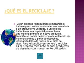  Es un proceso fisicoquímico o mecánico o
trabajo que consiste en someter a una materia
o un producto ya utilizado, a un ciclo de
tratamiento total o parcial para obtener
una materia prima o un nuevo producto.
También se podría definir como la obtención de
materias primas a partir de desechos,
introduciéndolos de nuevo en el ciclo de
vida,. Para el público en general, reciclar
es el proceso mediante el cual productos
de desecho son nuevamente utilizados.
 