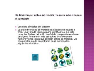  Los siete símbolos del plástico
 La gran diversidad de materiales plásticos ha llevado a
crear una variada tipología para identificarlos. En este
caso, las flechas del anillo - señal de que puede reciclarse
de alguna forma- son más estrechas y contienen un
número y unas letras que señalan el tipo de material. Un
consumidor puede encontrarse en el mercado los
siguientes símbolos:
 