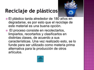  El plástico tarda alrededor de 180 años en
degradarse, es por esto que el reciclaje de
este material es una buena opción.
 El proceso consiste en recolectarlos,
limpiarlos, recortarlos y clasificarlos en
distintas clases, de acuerdo a sus
características. Una vez realizado esto, se lo
funde para ser utilizado como materia prima
alternativa para la producción de otros
artículos.
 