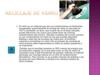  El vidrio es un material que por sus características es fácilmente
recuperable; especialmente el envase de vidrio ya que este es
100 % reciclable, es decir, que a partir de un envase utilizado,
puede fabricarse uno nuevo que puede tener las mismas
características del primero. Muchas ciudades del mundo cuentan
ya con contenedores de vidrio en los que puedes depositar
botellas y todo tipo de envases de cristal que, al fundirlos,
volverán a convertirse en vidrio.1En el proceso de reciclaje de
vidrio primero debe fragmentarse el vidrio en partes pequeñas y
es importante
Señalar que el reciclaje necesita un 26% menos de energía que
la producción original, en la que para crear un kilo de vidrio se
necesitan Unas 4.200 kilocalorías de energía. Además el material
generado por reciclaje reduce en un 20% la contaminación
atmosférica. Para reciclar no se pueden mezclar las botellas o los
envases de color diferente y tampoco los residuos sólidos de
otros cristales.
 