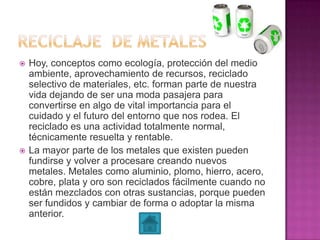  Hoy, conceptos como ecología, protección del medio
ambiente, aprovechamiento de recursos, reciclado
selectivo de materiales, etc. forman parte de nuestra
vida dejando de ser una moda pasajera para
convertirse en algo de vital importancia para el
cuidado y el futuro del entorno que nos rodea. El
reciclado es una actividad totalmente normal,
técnicamente resuelta y rentable.
 La mayor parte de los metales que existen pueden
fundirse y volver a procesare creando nuevos
metales. Metales como aluminio, plomo, hierro, acero,
cobre, plata y oro son reciclados fácilmente cuando no
están mezclados con otras sustancias, porque pueden
ser fundidos y cambiar de forma o adoptar la misma
anterior.
 