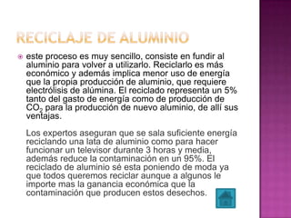  este proceso es muy sencillo, consiste en fundir al
aluminio para volver a utilizarlo. Reciclarlo es más
económico y además implica menor uso de energía
que la propia producción de aluminio, que requiere
electrólisis de alúmina. El reciclado representa un 5%
tanto del gasto de energía como de producción de
CO2 para la producción de nuevo aluminio, de allí sus
ventajas.
Los expertos aseguran que se sala suficiente energía
reciclando una lata de aluminio como para hacer
funcionar un televisor durante 3 horas y media,
además reduce la contaminación en un 95%. El
reciclado de aluminio sé esta poniendo de moda ya
que todos queremos reciclar aunque a algunos le
importe mas la ganancia económica que la
contaminación que producen estos desechos.
 