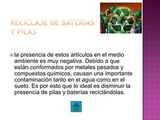  la presencia de estos artículos en el medio
ambiente es muy negativa. Debido a que
están conformados por metales pesados y
compuestos químicos, causan una importante
contaminación tanto en el agua como en el
suelo. Es por esto que lo ideal es disminuir la
presencia de pilas y baterías reciclándolas.
 