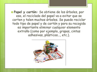  Papel y cartón: Se obtiene de los árboles, por
eso, el reciclado del papel va a evitar que se
corten y talen muchos árboles. Se puede reciclar
todo tipo de papel y de cartón y para su recogida
es importante eliminar cualquier elemento
extraño (como por ejemplo, grapas, cintas
adhesivas, plásticos..., etc.).
 