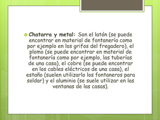  Chatarra y metal: Son el latón (se puede
encontrar en material de fontanería como
por ejemplo en los grifos del fregadero), el
plomo (se puede encontrar en material de
fontanería como por ejemplo, las tuberías
de una casa), el cobre (se puede encontrar
en los cables eléctricos de una casa), el
estaño (suelen utilizarlo los fontaneros para
soldar) y el aluminio (se suele utilizar en las
ventanas de las casas).
 