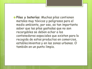  Pilas y baterías: Muchas pilas contienen
metales muy tóxicos y peligrosos para el
medio ambiente, por eso, es tan importante
saber que las pilas gastadas que no son
recargables se deben echar a los
contenedores especiales que existen para la
recogida de estos productos en comercios,
establecimientos y en las zonas urbanas. O
también en un punto limpio.
 