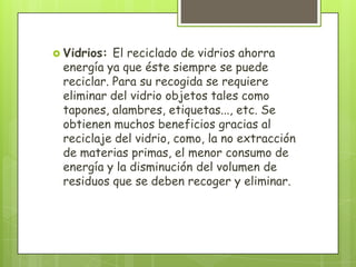  Vidrios: El reciclado de vidrios ahorra
energía ya que éste siempre se puede
reciclar. Para su recogida se requiere
eliminar del vidrio objetos tales como
tapones, alambres, etiquetas..., etc. Se
obtienen muchos beneficios gracias al
reciclaje del vidrio, como, la no extracción
de materias primas, el menor consumo de
energía y la disminución del volumen de
residuos que se deben recoger y eliminar.
 