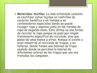  Materiales textiles: Lo más extendido consiste
en reutilizar estos tejidos en rastrillos de
carácter benéfico o en tiendas o en
contenedores especiales donde se puede
recoger ropa y zapatos como en las tiendas de
ropa de segunda mano. Ésta última es una forma
de reciclar la ropa aunque no pasó por ningún
tratamiento específico de reciclado, sino que
pasan de unas manos a otras. Aunque sí existe a
nivel industrial el reciclado de trapos, y en
talleres, donde tienen una bobinas de trapo
azulado donde se perciben la hebras de
diferentes colores de los trapos que una vez
tratados los componen.
 
