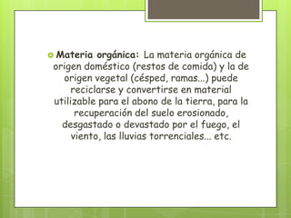  Materia orgánica: La materia orgánica de
origen doméstico (restos de comida) y la de
origen vegetal (césped, ramas...) puede
reciclarse y convertirse en material
utilizable para el abono de la tierra, para la
recuperación del suelo erosionado,
desgastado o devastado por el fuego, el
viento, las lluvias torrenciales... etc.
 