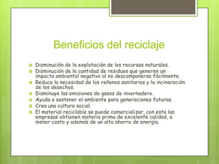 Beneficios del reciclaje
 Disminución de la explotación de los recursos naturales.
 Disminución de la cantidad de residuos que generen un
impacto ambiental negativo al no descomponerse fácilmente.
 Reduce la necesidad de los rellenos sanitarios y la incineración
de los desechos.
 Disminuye las emisiones de gases de invernadero.
 Ayuda a sostener el ambiente para generaciones futuras.
 Crea una cultura social.
 El material reciclable se puede comercializar, con esto las
empresas obtienen materia prima de excelente calidad, a
menor costo y además de un alto ahorro de energía.
 