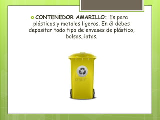  CONTENEDOR AMARILLO: Es para
plásticos y metales ligeros. En él debes
depositar todo tipo de envases de plástico,
bolsas, latas.
 