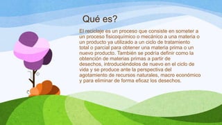 Qué es?
El reciclaje es un proceso que consiste en someter a
un proceso fisicoquímico o mecánico a una materia o
un producto ya utilizado a un ciclo de tratamiento
total o parcial para obtener una materia prima o un
nuevo producto. También se podría definir como la
obtención de materias primas a partir de
desechos, introduciéndolos de nuevo en el ciclo de
vida y se produce ante la perspectiva del
agotamiento de recursos naturales, macro económico
y para eliminar de forma eficaz los desechos.
 