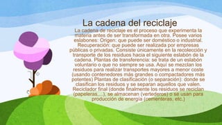 La cadena del reciclaje
La cadena de reciclaje es el proceso que experimenta la
materia antes de ser transformada en otra. Posee varios
eslabones: Origen: que puede ser doméstico o industrial.
Recuperación: que puede ser realizada por empresas
públicas o privadas. Consiste únicamente en la recolección y
transporte de los residuos hacia el siguiente eslabón de la
cadena. Plantas de transferencia: se trata de un eslabón
voluntario o que no siempre se usa. Aquí se mezclan los
residuos para realizar transportes mayores a menor coste
(usando contenedores más grandes o compactadores más
potentes) Plantas de clasificación (o separación): donde se
clasifican los residuos y se separan aquellos que valen.
Reciclador final (donde finalmente los residuos se reciclan
(papeleras,...), se almacenan (vertederos) o se usan para
producción de energía (cementeras, etc.)
 