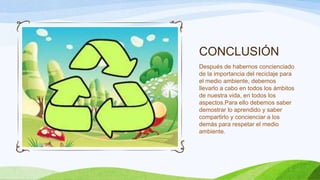 CONCLUSIÓN
Después de habernos concienciado
de la importancia del reciclaje para
el medio ambiente, debemos
llevarlo a cabo en todos los ámbitos
de nuestra vida, en todos los
aspectos.Para ello debemos saber
demostrar lo aprendido y saber
compartirlo y concienciar a los
demás para respetar el medio
ambiente.
 