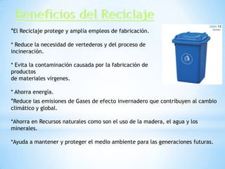 *El Reciclaje protege y amplía empleos de fabricación.
* Reduce la necesidad de vertederos y del proceso de
incineración.
* Evita la contaminación causada por la fabricación de
productos
de materiales vírgenes.
* Ahorra energía.
*Reduce las emisiones de Gases de efecto invernadero que contribuyen al cambio
climático y global.
*Ahorra en Recursos naturales como son el uso de la madera, el agua y los
minerales.
*Ayuda a mantener y proteger el medio ambiente para las generaciones futuras.
 