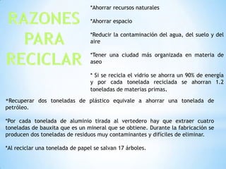 *Ahorrar recursos naturales
*Ahorrar espacio
*Reducir la contaminación del agua, del suelo y del
aire
*Tener una ciudad más organizada en materia de
aseo
* Si se recicla el vidrio se ahorra un 90% de energía
y por cada tonelada reciclada se ahorran 1.2
toneladas de materias primas.
*Recuperar dos toneladas de plástico equivale a ahorrar una tonelada de
petróleo.
*Por cada tonelada de aluminio tirada al vertedero hay que extraer cuatro
toneladas de bauxita que es un mineral que se obtiene. Durante la fabricación se
producen dos toneladas de residuos muy contaminantes y difíciles de eliminar.
*Al reciclar una tonelada de papel se salvan 17 árboles.
 