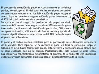 El papel y el cartón pueden reciclarse pero su porcentaje de reutilización dependerá
de su calidad. Para lograrlo, se desmenuza el papel en tiras delgadas que luego se
trituran en agua hasta formar una pulpa. Ésta se filtra y queda una masa blanca que
se alisa cuidando que no se rompa. Posteriormente, esta lámina se deja secar.
Las industrias especializadas automatizan el proceso de alisamiento con máquinas
especiales y usan sustancias químicas para el desprendimiento de la tinta.
El proceso de creación de papel es contaminante en altísimos
grados, constituye el 9% del total de las emisiones de carbón
de este sector empresarial. La fabricación de papel ocupa el
cuarto lugar en cuanto a la generación de gases invernadero y
el 25% del total de los residuos domésticos.
Comparado con el virgen, la producción de papel reciclado
consume 44% menos de energía, produce 38% menos de gases
invernadero, 41% menos de emisión de partículas, 50% menos
de aguas residuales, 49% menos de basura sólida y aporta de
manera significativa a la supervivencia del 20% de los bosques
vírgenes que sobreviven.
 