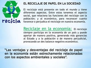 EL RECICLAJE DE PAPEL EN LA SOCIEDAD
El reciclaje está presente en todo el mundo y tiene
diferentes aspectos. Entre estos tenemos el aspecto
social, que relaciona las funciones del reciclaje con la
población; y al económico, para reconocer cuanto
favorece o perjudica el reciclaje en nuestra economía.
Reciclaje en la economía: El reciclaje
siempre participa en la economía de un país y puede
aportar de manera positiva, generando más ganancias
al Estado y a la población o de manera perjudicial,
provocando un des balance negativo económico.
“Las ventajas y desventajas del reciclaje de papel
en la economía están estrechamente relacionadas
con los aspectos ambientales y sociales”.
 