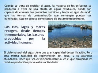 Cuando se trata de reciclar el agua, la mayoría de los esfuerzos se
producen a nivel de una planta de aguas residuales, donde son
capaces de eliminar los productos químicos y tratar el agua de modo
que las formas de contaminación que contengan puedan ser
eliminadas. Esto se conoce como centro de tratamiento primario.
Los ríos, lagos y mares
recogen, desde tiempos
inmemoriales, las basuras
producidas por la
actividad humana.
El ciclo natural del agua tiene una gran capacidad de purificación. Pero
esta misma facilidad de regeneración del agua, y su aparente
abundancia, hace que sea el vertedero habitual en el que arrojamos los
residuos producidos por nuestras actividades.
 