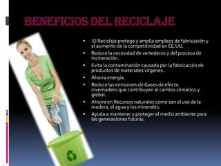 Beneficios del Reciclaje
 El Reciclaje protege y amplía empleos de fabricación y
el aumento de la competitividad en EE.UU.
 Reduce la necesidad de vertederos y del proceso de
incineración.
 Evita la contaminación causada por la fabricación de
productos de materiales vírgenes.
 Ahorra energía.
 Reduce las emisiones de Gases de efecto
invernadero que contribuyen al cambio climático y
global.
 Ahorra en Recursos naturales como son el uso de la
madera, el agua y los minerales.
 Ayuda a mantener y proteger el medio ambiente para
las generaciones futuras.
 