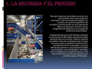1. La recogida y el proceso
Recoger desechos reciclables varía de una
comunidad a otra, pero podemos
encontrar cuatro procesos principales: En
la acera, en centros específicos de
recogida, centros donde se recompensa de
alguna manera por reciclar y otros
programas de depósito y/o recogida de
productos desechables.
Independientemente del método utilizado
en el proceso de Reciclaje, la próxima etapa
del recorrido es la misma.Todo el material
reciclable es llevado al depósito de reciclaje
de turno, para su posterior clasificación y
transformación en materiales y nuevos
bienes de consumo. Los productos finales
ya reciclados, son comprados y vendidos
como cualquier otro producto nuevo, y los
precios de dichos productos fluctúan y/o
cambian según el Mercado.
 