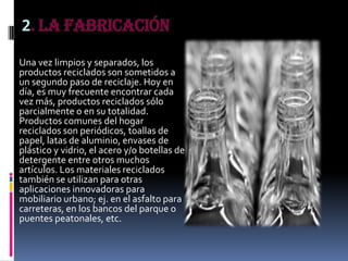 2. La Fabricación
Una vez limpios y separados, los
productos reciclados son sometidos a
un segundo paso de reciclaje. Hoy en
día, es muy frecuente encontrar cada
vez más, productos reciclados sólo
parcialmente o en su totalidad.
Productos comunes del hogar
reciclados son periódicos, toallas de
papel, latas de aluminio, envases de
plástico y vidrio, el acero y/o botellas de
detergente entre otros muchos
artículos. Los materiales reciclados
también se utilizan para otras
aplicaciones innovadoras para
mobiliario urbano; ej. en el asfalto para
carreteras, en los bancos del parque o
puentes peatonales, etc.
 