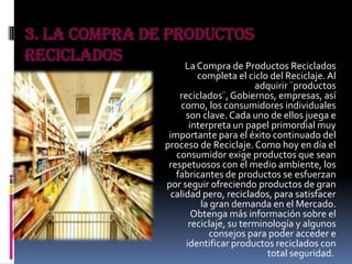 3. La Compra de Productos
Reciclados La Compra de Productos Reciclados
completa el ciclo del Reciclaje. Al
adquirir ¨productos
reciclados¨,Gobiernos, empresas, así
como, los consumidores individuales
son clave. Cada uno de ellos juega e
interpreta un papel primordial muy
importante para el éxito continuado del
proceso de Reciclaje. Como hoy en día el
consumidor exige productos que sean
respetuosos con el medio ambiente, los
fabricantes de productos se esfuerzan
por seguir ofreciendo productos de gran
calidad pero, reciclados, para satisfacer
la gran demanda en el Mercado.
Obtenga más información sobre el
reciclaje, su terminología y algunos
consejos para poder acceder e
identificar productos reciclados con
total seguridad.
 