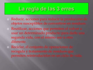 





Reducir, acciones para reducir la producción de
objetos susceptibles de convertirse en residuos.
Reutilizar, acciones que permiten el volver a
usar un determinado producto para darle una
segunda vida, con el mismo uso u otro
diferente.
Reciclar, el conjunto de operaciones de
recogida y tratamiento de residuos que
permiten reintroducirlos en un ciclo de vida.

 