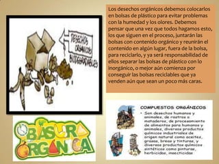 Los desechos orgánicos debemos colocarlos
en bolsas de plástico para evitar problemas
con la humedad y los olores. Debemos
pensar que una vez que todos hagamos esto,
los que siguen en el proceso, juntarán las
bolsas con contenido orgánico y reunirán el
contenido en algún lugar, fuera de la bolsa,
para reciclarlo, y ya será responsabilidad de
ellos separar las bolsas de plástico con lo
inorgánico, o mejor aún comienza por
conseguir las bolsas reciclables que ya
venden aún que sean un poco más caras.

 