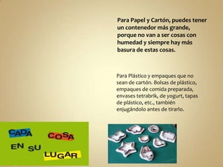 Para Papel y Cartón, puedes tener
un contenedor más grande,
porque no van a ser cosas con
humedad y siempre hay más
basura de estas cosas.

Para Plástico y empaques que no
sean de cartón. Bolsas de plástico,
empaques de comida preparada,
envases tetrabrik, de yogurt, tapas
de plástico, etc., también
enjugándolo antes de tirarlo.

 