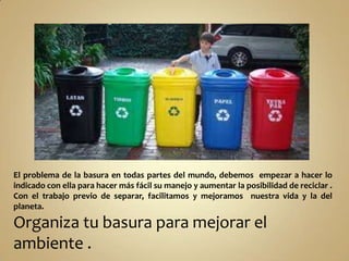 El problema de la basura en todas partes del mundo, debemos empezar a hacer lo
indicado con ella para hacer más fácil su manejo y aumentar la posibilidad de reciclar .
Con el trabajo previo de separar, facilitamos y mejoramos nuestra vida y la del
planeta.

Organiza tu basura para mejorar el
ambiente .

 