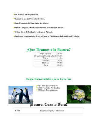 No Mesclar los Desperdicios.
Reducir el uso de Productos Tóxicos.
Usar Productos de Materiales Reciclados.
Evitar Comprar y Usar Productos que no se Pueden Reciclar.
Evitar el uso de Productos en latas de Aerosol.
Participar en actividades de reciclaje en la Comunidad, la Escuela y el Trabajo.

¿Que Tiramos a la Basura?
Papel y Cartón
40.2%
Desechos de Comida y Jardín 27.0%
Vidrio
11.5%
Metales
10.0%
Plásticos
09.2%
Otros
02.1%

Desperdicios Sólidos que se Generan
4.5 Libras por Dia/Persona
6,000 Toneladas Por Dia/Isla
2,190,000 Toneladas/Año

¡Basura, Cuanto Dura!
1 Mes

Pedazo de Papel 2 - 4 Semanas

 