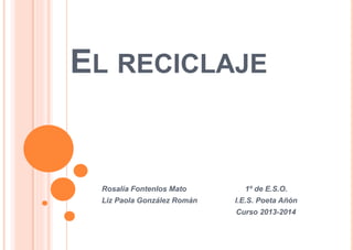 EL RECICLAJE
Rosalía Fontenlos Mato 1º de E.S.O.
Liz Paola González Román I.E.S. Poeta Añón
Curso 2013-2014
 