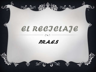 EL RECICLAJE
P.R.A.E.S
 