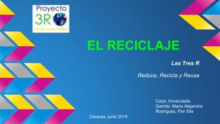 EL RECICLAJE
Las Tres R
Reduce, Recicla y Reusa
Carpi, Inmaculada
Garrido, María Alejandra
Rodríguez, Flor Sila
Caracas, junio 2014
 