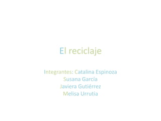 El reciclaje 
Integrantes: Catalina Espinoza 
Susana García 
Javiera Gutiérrez 
Melisa Urrutia 
 