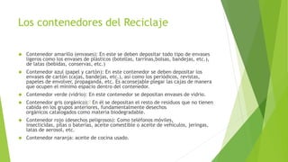 Los contenedores del Reciclaje 
 Contenedor amarillo (envases): En este se deben depositar todo tipo de envases 
ligeros como los envases de plásticos (botellas, tarrinas,bolsas, bandejas, etc.), 
de latas (bebidas, conservas, etc.) 
 Contenedor azul (papel y cartón): En este contenedor se deben depositar los 
envases de cartón (cajas, bandejas, etc.), así como los periódicos, revistas, 
papeles de envolver, propaganda, etc. Es aconsejable plegar las cajas de manera 
que ocupen el mínimo espacio dentro del contenedor. 
 Contenedor verde (vidrio): En este contenedor se depositan envases de vidrio. 
 Contenedor gris (orgánico):1 En él se depositan el resto de residuos que no tienen 
cabida en los grupos anteriores, fundamentalmente desechos 
orgánicos catalogados como materia biodegradable. 
 Contenedor rojo (desechos peligrosos): Como teléfonos móviles, 
insecticidas, pilas o baterías, aceite comestible o aceite de vehículos, jeringas, 
latas de aerosol, etc. 
 Contenedor naranja: aceite de cocina usado. 
 