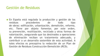 Gestión de Residuos 
 En España está regulada la producción y gestión de los 
residuos procedentes de todo tipo 
de obras: edificación, urbanización, demolición, reforma, 
etc. Tiene por objeto fomentar, por este orden, 
su prevención, reutilización, reciclado y otras formas de 
valorización, asegurando que los destinados a operaciones 
de eliminación reciban un tratamiento adecuado, y 
contribuir a un desarrollo sostenible de esta actividad. A 
tales efectos es preceptiva la redacción de un Plan de 
Gestión de Residuos Construcción-Demolición (RCD). 
