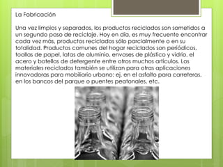 La Fabricación 
Una vez limpios y separados, los productos reciclados son sometidos a 
un segundo paso de reciclaje. Hoy en día, es muy frecuente encontrar 
cada vez más, productos reciclados sólo parcialmente o en su 
totalidad. Productos comunes del hogar reciclados son periódicos, 
toallas de papel, latas de aluminio, envases de plástico y vidrio, el 
acero y botellas de detergente entre otros muchos artículos. Los 
materiales reciclados también se utilizan para otras aplicaciones 
innovadoras para mobiliario urbano; ej. en el asfalto para carreteras, 
en los bancos del parque o puentes peatonales, etc. 
 
