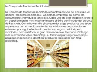La Compra de Productos Reciclados 
La Compra de Productos Reciclados completa el ciclo del Reciclaje. Al 
adquirir ¨productos reciclados¨, Gobiernos, empresas, así como, los 
consumidores individuales son clave. Cada uno de ellos juega e interpreta 
un papel primordial muy importante para el éxito continuado del proceso 
de Reciclaje. Como hoy en día el consumidor exige productos que sean 
respetuosos con el medio ambiente, los fabricantes de productos se 
esfuerzan por seguir ofreciendo productos de gran calidad pero, 
reciclados, para satisfacer la gran demanda en el Mercado. Obtenga 
más información sobre el reciclaje, su terminología y algunos consejos 
para poder acceder e identificar productos reciclados con total 
seguridad. 
 