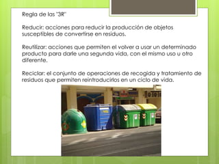 Regla de las "3R" 
Reducir: acciones para reducir la producción de objetos 
susceptibles de convertirse en residuos. 
Reutilizar: acciones que permiten el volver a usar un determinado 
producto para darle una segunda vida, con el mismo uso u otro 
diferente. 
Reciclar: el conjunto de operaciones de recogida y tratamiento de 
residuos que permiten reintroducirlos en un ciclo de vida. 
 