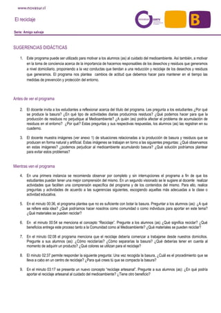 El reciclaje
Serie: Amigo salvaje
SUGERENCIAS DIDÁCTICAS
1. Este programa puede ser utilizado para motivar a los alumnos (as) al cuidado del medioambiente. Así también, a motivar
en la toma de conciencia acerca de la importancia de hacernos responsables de los desechos y residuos que generamos
a nivel domiciliario, proponiendo a la vez conductas que tiendan a una reducción y reciclaje de los desechos y residuos
que generamos. El programa nos plantea cambios de actitud que debemos hacer para mantener en el tiempo las
medidas de prevención y protección del entorno.
Antes de ver el programa
2. El docente invita a los estudiantes a reflexionar acerca del título del programa. Les pregunta a los estudiantes ¿Por qué
se produce la basura? ¿En qué tipo de actividades diarias producimos residuos? ¿Qué podemos hacer para que la
producción de residuos no perjudique al Medioambiente? ¿A quién (es) podría afectar el problema de acumulación de
residuos en el entorno? ¿Por qué? Estas preguntas y sus respectivas respuestas, los alumnos (as) las registran en su
cuaderno.
3. El docente muestra imágenes (ver anexo 1) de situaciones relacionadas a la producción de basura y residuos que se
producen en forma natural y artificial. Estas imágenes se trabajan en torno a las siguientes preguntas: ¿Qué observamos
en estas imágenes? ¿podemos perjudicar al medioambiente acumulando basura? ¿Qué solución podríamos plantear
para evitar estos problemas?
Mientras ven el programa
4. En una primera instancia se recomienda observar por completo y sin interrupciones el programa a fin de que los
estudiantes puedan tener una mejor comprensión del mismo. En un segundo visionado se le sugiere al docente realizar
actividades que faciliten una comprensión específica del programa y de los contenidos del mismo. Para ello, realice
preguntas y actividades de acuerdo a las sugerencias siguientes, escogiendo aquellas más adecuadas a la clase o
actividad educativa.
5. En el minuto 00:36, el programa plantea que no es suficiente con botar la basura. Preguntar a los alumnos (as): ¿A qué
se refiere esta idea? ¿Qué podríamos hacer nosotros como comunidad o como individuos para aportar en este tema?
¿Qué materiales se pueden reciclar?
6. En el minuto 00:54 se menciona el concepto “Reciclaje”. Pregunte a los alumnos (as) ¿Qué significa reciclar? ¿Qué
beneficios entrega este proceso tanto a la Comunidad como al Medioambiente? ¿Qué materiales se pueden reciclar?
7. En el minuto 02:08 el programa menciona que el reciclaje debería comenzar a trabajarse desde nuestros domicilios.
Pregunte a sus alumnos (as): ¿Cómo reciclarías? ¿Cómo separarías la basura? ¿Qué deberías tener en cuenta al
momento de adquirir un producto? ¿Qué colores se utilizan para el reciclaje?
8. El minuto 02:37 permite responder la siguiente pregunta: Una vez recogida la basura, ¿Cuál es el procedimiento que se
lleva a cabo en un centro de reciclaje? ¿Para qué crees tú que se compacta la basura?
9. En el minuto 03:17 se presenta un nuevo concepto “reciclaje artesanal”. Pregunte a sus alumnos (as): ¿En qué podría
aportar el reciclaje artesanal al cuidado del medioambiente? ¿Tiene otro beneficio?
 