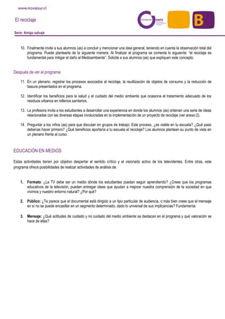 El reciclaje
Serie: Amigo salvaje
10. Finalmente invite a sus alumnos (as) a concluir y mencionar una idea general, teniendo en cuenta la observación total del
programa. Puede plantearla de la siguiente manera: Al finalizar el programa se comenta lo siguiente: “el reciclaje es
fundamental para mitigar el daño al Medioambiente”. Solicite a sus alumnos (as) que expliquen este concepto.
Después de ver el programa
11. En un plenario, registrar los procesos asociados al reciclaje, la reutilización de objetos de consumo y la reducción de
basura presentados en el programa.
12. Identificar los beneficios para la salud y el cuidado del medio ambiente que ocasiona el tratamiento adecuado de los
residuos urbanos en rellenos sanitarios.
13. La profesora invita a los estudiantes a desarrollar una experiencia en donde los alumnos (as) ordenan una serie de ideas
relacionadas con las diversas etapas involucradas en la implementación de un proyecto de reciclaje (ver anexo 2).
14. Preguntar a los niños (as) para que discutan en grupos de trabajo: Este proceso, ¿es viable en tu escuela? ¿Qué paso
deberías hacer primero? ¿Qué beneficios aportaría a tu escuela el reciclaje? Los alumnos plantean su punto de vista en
un plenario frente al curso.
EDUCACIÓN EN MEDIOS
Estas actividades tienen por objetivo despertar el sentido crítico y el visionado activo de los televidentes. Entre otras, este
programa ofrece posibilidades de realizar actividades de análisis de:
1. Formato: ¿La TV debe ser un medio dónde los estudiantes puedan seguir aprendiendo? ¿Crees que los programas
educativos de la televisión, pueden entregar ideas que ayudan a mejorar nuestra comprensión de la sociedad en que
vivimos y nuestro entorno natural? ¿Por qué?
2. Público: ¿Te parece que el documental está dirigido a un tipo particular de audiencia, o más bien crees que el mensaje
en sí no se puede encasillar en un segmento determinado, dado lo universal de sus implicancias? Fundamenta.
3. Mensaje: ¿Qué actitudes de cuidado y no cuidado del medio ambiente se destacan en el programa y qué valoración se
hace de ellas?
 